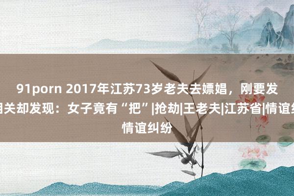 91porn 2017年江苏73岁老夫去嫖娼，刚要发生相关却发现：女子竟有“把”|抢劫|王老夫|江苏省|情谊纠纷