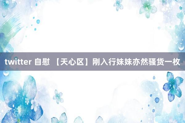 twitter 自慰 【天心区】刚入行妹妹亦然骚货一枚