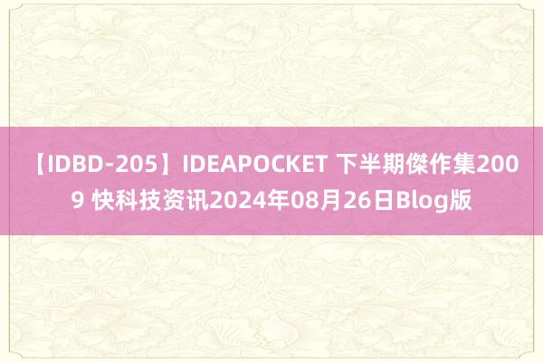 【IDBD-205】IDEAPOCKET 下半期傑作集2009 快科技资讯2024年08月26日Blog版