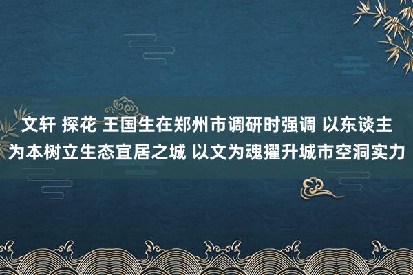 文轩 探花 王国生在郑州市调研时强调 以东谈主为本树立生态宜居之城 以文为魂擢升城市空洞实力