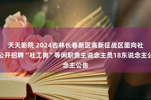 天天影院 2024吉林长春新区高新征战区面向社会公开招聘“社工岗”等闲职责主说念主员18东说念主公告