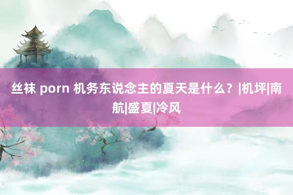 丝袜 porn 机务东说念主的夏天是什么？|机坪|南航|盛夏|冷风