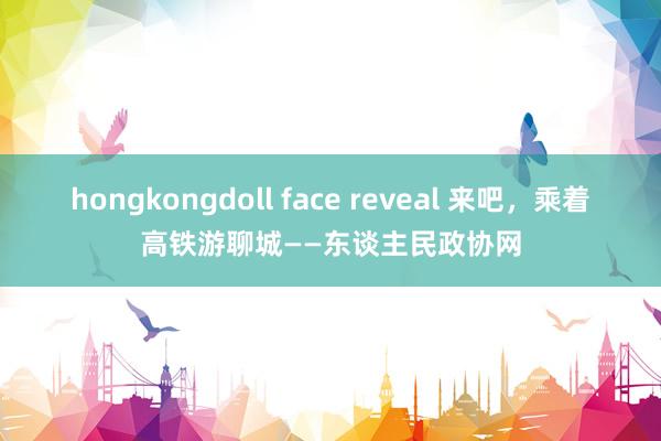 hongkongdoll face reveal 来吧，乘着高铁游聊城——东谈主民政协网