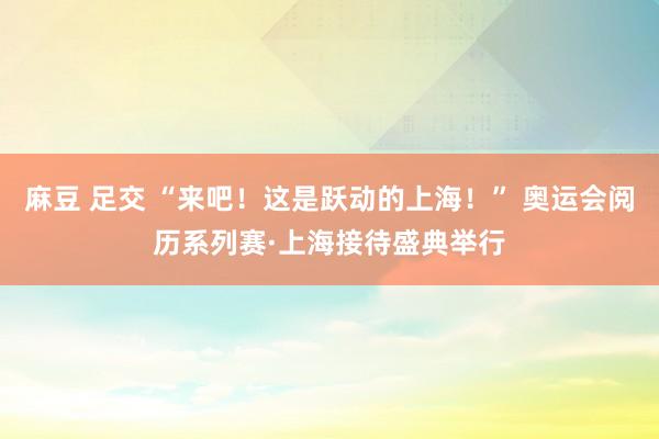 麻豆 足交 “来吧！这是跃动的上海！” 奥运会阅历系列赛·上海接待盛典举行