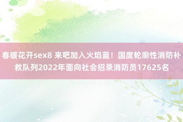 春暖花开sex8 来吧加入火焰蓝！国度轮廓性消防补救队列2022年面向社会招录消防员17625名