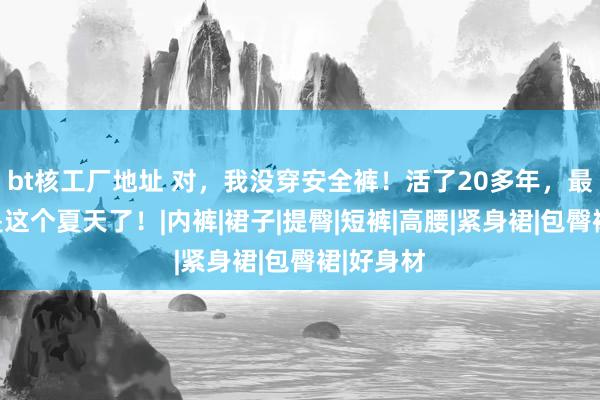 bt核工厂地址 对，我没穿安全裤！活了20多年，最爽的即是这个夏天了！|内裤|裙子|提臀|短裤|高腰|紧身裙|包臀裙|好身材