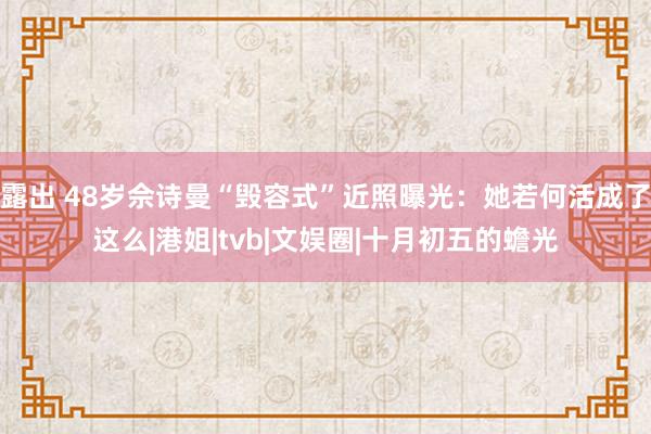 露出 48岁佘诗曼“毁容式”近照曝光：她若何活成了这么|港姐|tvb|文娱圈|十月初五的蟾光