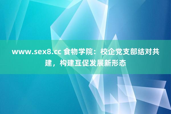 www.sex8.cc 食物学院：校企党支部结对共建，构建互促发展新形态