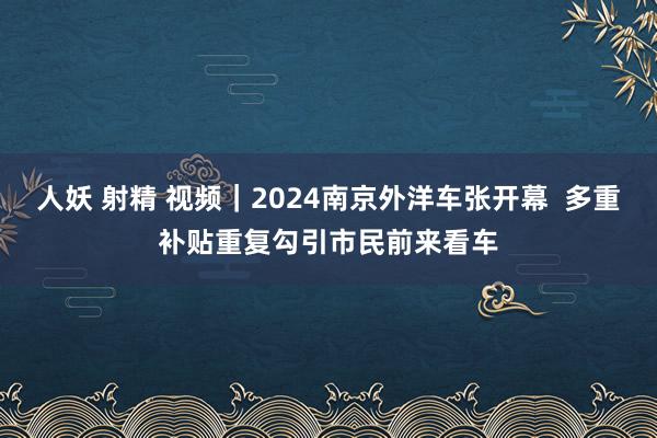 人妖 射精 视频｜2024南京外洋车张开幕  多重补贴重复勾引市民前来看车