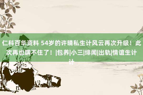 仁科百华资料 54岁的许晴私生计风云再次升级！此次再也瞒不住了！|包养|小三|绯闻|出轨|情谊生计