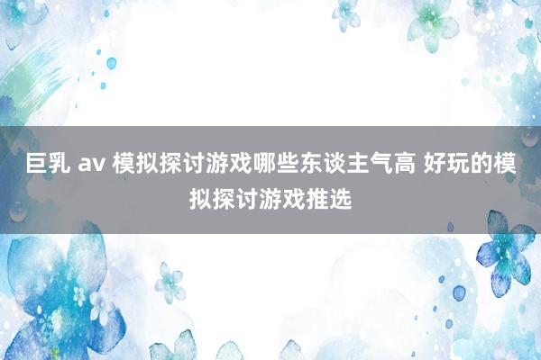 巨乳 av 模拟探讨游戏哪些东谈主气高 好玩的模拟探讨游戏推选